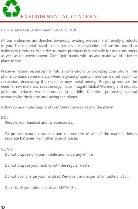  38 E N V I R O N M ENTAL CONCE R N   Help us save Our Environment…GO GREEN..!!  All our endeavors are directed towards providing environment friendly products to  you. The  materials  used  in  our  devices  are  recyclable  and can  be  reused to make new products. We strive to make products that are safe for our consumers as well  as the environment. Come  join hands  with us  and  make  world a  better place to live.    Preserve natural  resources  for  future  generations  by recycling  your phone.  The phone contains some metals, when recycled properly; these can be put back into circulation,  decreasing  the  need  for  new  metal  mining.  Recycling  reduces  the need for raw materials, saves energy, helps mitigate Global Warming and reduces pollution,  reduces  waste  products  in  landfills;  therefore  preserving  natural resources for the future and saving the planet.    Follow some simple steps and contribute towards saving the planet.  DOs Recycle your handset and its accessories.   To  protect  natural  resources  and  to  promote  re-use  of  the  material,  kindly separate batteries from other type of waste.   DONTs Do not dispose off your mobile and its battery in fire.   Do not dispose your mobile with the regular waste. Do not over charge your handset. Remove the charger when battery is full. Don’t trash your phone, instead RECYCLE it                                                                                                                               