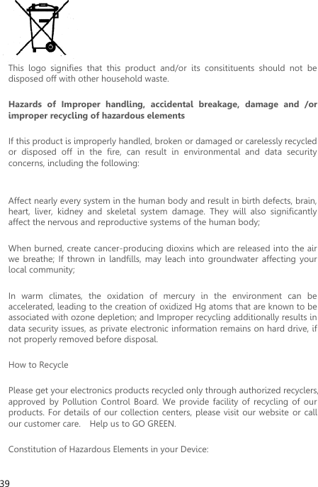  39  This  logo  signifies  that  this  product  and/or  its  consitituents  should  not  be disposed off with other household waste.   Hazards  of  Improper  handling,  accidental  breakage,  damage  and  /or improper recycling of hazardous elements If this product is improperly handled, broken or damaged or carelessly recycled or  disposed  off  in  the  fire,  can  result  in  environmental  and  data  security concerns, including the following:    Affect nearly every system in the human body and result in birth defects, brain, heart,  liver,  kidney  and  skeletal  system  damage.  They  will  also  significantly affect the nervous and reproductive systems of the human body; When burned, create cancer-producing dioxins which are released into the air we  breathe;  If  thrown  in  landfills, may  leach into  groundwater  affecting  your local community; In  warm  climates,  the  oxidation  of  mercury  in  the  environment  can  be accelerated, leading to the creation of oxidized Hg atoms that are known to be associated with ozone depletion; and Improper recycling additionally results in data security issues, as private electronic information remains on hard drive, if not properly removed before disposal.     How to Recycle Please get your electronics products recycled only through authorized recyclers, approved  by  Pollution  Control  Board.  We provide  facility  of  recycling  of our products. For details of our collection centers, please visit our website or  call our customer care.    Help us to GO GREEN.   Constitution of Hazardous Elements in your Device: 