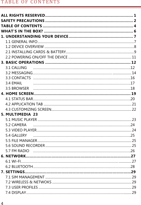  4 T A B L E   O F   C O N T ENTS   ALL RIGHTS RESERVED ....................................................................... 1 SAFETY PRECAUTIONS ....................................................................... 2 TABLE OF CONTENTS ......................................................................... 4 WHAT’S IN THE BOX? ........................................................................ 6 1. UNDERSTANDING YOUR DEVICE .................................................... 7 1.1 GENERAL INFO ................................................................................................................. 7 1.2 DEVICE OVERVIEW ......................................................................................................... 8 2.1 INSTALLING CARDS &amp; BATTERY................................................................................ 9 2.2 POWERING ON/OFF THE DEVICE .......................................................................... 11 3. BASIC OPERATIONS ..................................................................... 12 3.1 CALLING  ………………………………………………………………………………………….12 3.2 MESSAGING………………………………………………………………………… ...................... 14 3.3 CONTACTS  ………………………………………………………………………………………….16 3.4 EMAIL  ………………………………………………………………………………………….17 3.5 BROWSER  ………………………………………………………………………………………….18 4. HOME SCREEN .............................................................................. 19 4.1 STATUS BAR ………………………………………………………………………………………….20 4.2 APPLICATION TAB ....................................................................................................... 21 4.3 CUSTOMIZING SCREEN.............................................................................................. 22 5. MULTIMEDIA  23 5.1 MUSIC PLAYER .............................................................................................................. 23 5.2 CAMERA  ………………………………………………………………………………………….24 5.3 VIDEO PLAYER ............................................................................................................... 24 5.4 GALLERY  ………………………………………………………………………………………….25 5.5 FILE MANAGER .............................................................................................................. 25 5.6 SOUND RECORDER ..................................................................................................... 25 5.7 FM RADIO  ………………………………………………………………………………………….26 6. NETWORK……………………………………………………………………..……27 6.1 WI-FI…………………………………………………………………………………………. ............... 27 6.2 BLUETOOTH ………………………………………………………………………………………….28 7. SETTINGS……………………………………………………………………………29 7.1 SIM MANAGEMENT ..................................................................................................... 29 7.2 WIRELESS &amp; NETWOKS ............................................................................................. 29 7.3 USER PROFILES ............................................................................................................. 29 7.4 DISPLAY…………………………………………………………………………………………. ......... 29 