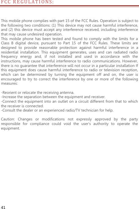  41 F C C   R E G ULATIONS:  This mobile phone complies with part 15 of the FCC Rules. Operation is subject to the following two conditions: (1) This device may not cause harmful interference, and (2) this device must accept any interference received, including interference that may cause undesired operation. This  mobile phone  has  been  tested  and  found  to comply  with  the  limits  for a Class  B  digital  device,  pursuant  to  Part  15  of  the  FCC  Rules.  These  limits  are designed  to  provide  reasonable  protection  against  harmful  interference  in  a residential  installation.  This  equipment  generates,  uses  and  can  radiated  radio frequency  energy  and,  if  not  installed  and  used  in  accordance  with  the instructions, may cause harmful interference to radio communications. However, there is no guarantee that interference will not occur in a particular installation If this equipment does cause harmful interference to radio or television reception, which  can  be  determined  by  turning  the  equipment  off  and  on,  the  user  is encouraged to  try  to correct  the  interference  by one  or  more  of  the  following measures:  -Reorient or relocate the receiving antenna. -Increase the separation between the equipment and receiver. -Connect the equipment into an outlet on a circuit different from that to which the receiver is connected. -Consult the dealer or an experienced radio/TV technician for help.  Caution:  Changes  or  modifications  not  expressly  approved  by  the  party responsible  for  compliance  could  void  the  user‘s  authority  to  operate  the equipment.   