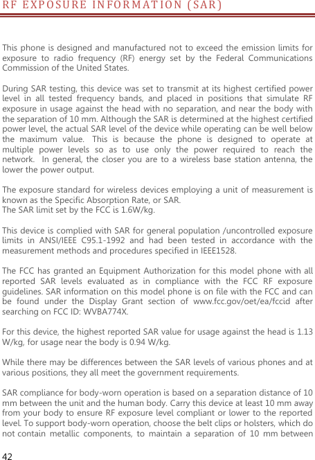  42 R F   E X POSUR E   I N F O R M A T I ON (SAR) This phone is designed and manufactured not to exceed the emission limits for exposure  to  radio  frequency  (RF)  energy  set  by  the  Federal  Communications Commission of the United States.    During SAR testing, this device was set to transmit at its highest certified power level  in  all  tested  frequency  bands,  and  placed  in  positions  that  simulate  RF exposure in usage against the head with no  separation, and near the body with the separation of 10 mm. Although the SAR is determined at the highest certified power level, the actual SAR level of the device while operating can be well below the  maximum  value.   This  is  because  the  phone  is  designed  to  operate  at multiple  power  levels  so  as  to  use  only  the  power  required  to  reach  the network.   In general,  the closer  you  are to  a  wireless  base station antenna,  the lower the power output.  The exposure standard for wireless devices employing a unit of measurement is known as the Specific Absorption Rate, or SAR.  The SAR limit set by the FCC is 1.6W/kg.   This device is complied with SAR for general population /uncontrolled exposure limits  in  ANSI/IEEE  C95.1-1992  and  had  been  tested  in  accordance  with  the measurement methods and procedures specified in IEEE1528.    The FCC has granted an  Equipment Authorization for this  model  phone with all reported  SAR  levels  evaluated  as  in  compliance  with  the  FCC  RF  exposure guidelines. SAR information on this model phone is on file with the FCC and can be  found  under  the  Display  Grant  section  of  www.fcc.gov/oet/ea/fccid  after searching on FCC ID: WVBA774X.  For this device, the highest reported SAR value for usage against the head is 1.13 W/kg, for usage near the body is 0.94 W/kg.  While there may be differences between the SAR levels of various phones and at various positions, they all meet the government requirements.  SAR compliance for body-worn operation is based on a separation distance of 10 mm between the unit and the human body. Carry this device at least 10 mm away from your body to ensure RF exposure level compliant or lower to the reported level. To support body-worn operation, choose the belt clips or holsters, which do not contain  metallic  components,  to  maintain  a  separation  of  10  mm between 