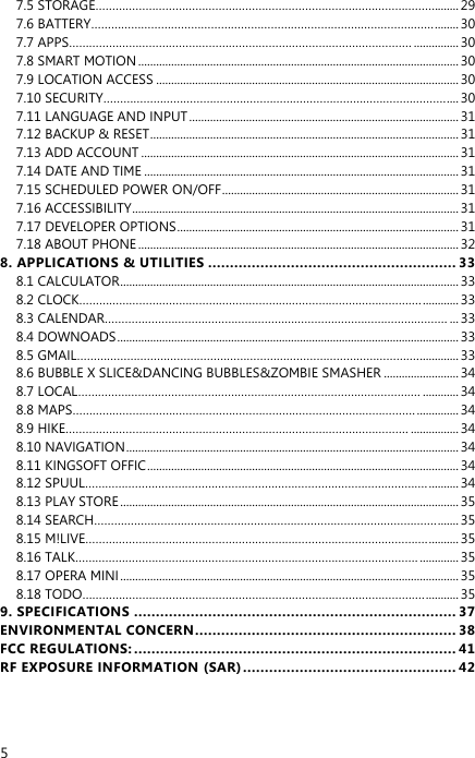  5 7.5 STORAGE…………………………………………………………………………………………........ 29 7.6 BATTERY…………………………………………………………………………………………. ........ 30 7.7 APPS…………………………………………………………………………………………. ............... 30 7.8 SMART MOTION ........................................................................................................... 30 7.9 LOCATION ACCESS ..................................................................................................... 30 7.10 SECURITY…………………………………………………………………………………………. .... 30 7.11 LANGUAGE AND INPUT .......................................................................................... 31 7.12 BACKUP &amp; RESET ....................................................................................................... 31 7.13 ADD ACCOUNT .......................................................................................................... 31 7.14 DATE AND TIME ......................................................................................................... 31 7.15 SCHEDULED POWER ON/OFF ............................................................................... 31 7.16 ACCESSIBILITY ............................................................................................................. 31 7.17 DEVELOPER OPTIONS .............................................................................................. 31 7.18 ABOUT PHONE ........................................................................................................... 32 8. APPLICATIONS &amp; UTILITIES ......................................................... 33 8.1 CALCULATOR ................................................................................................................. 33 8.2 CLOCK…………………………………………………………………………………………. ............ 33 8.3 CALENDAR…………………………………………………………………………………………. ... 33 8.4 DOWNOADS .................................................................................................................. 33 8.5 GMAIL…………………………………………………………………………………………. ............. 33 8.6 BUBBLE X SLICE&amp;DANCING BUBBLES&amp;ZOMBIE SMASHER ......................... 34 8.7 LOCAL…………………………………………………………………………………………. ............ 34 8.8 MAPS…………………………………………………………………………………………. .............. 34 8.9 HIKE…………………………………………………………………………………………. ................ 34 8.10 NAVIGATION ............................................................................................................... 34 8.11 KINGSOFT OFFIC ........................................................................................................ 34 8.12 SPUUL…………………………………………………………………………………………. .......... 34 8.13 PLAY STORE ................................................................................................................. 35 8.14 SEARCH…………………………………………………………………………………………. ....... 35 8.15 M!LIVE…………………………………………………………………………………………. .......... 35 8.16 TALK…………………………………………………………………………………………. ............. 35 8.17 OPERA MINI ................................................................................................................. 35 8.18 TODO…………………………………………………………………………………………. ........... 35 9. SPECIFICATIONS .......................................................................... 37 ENVIRONMENTAL CONCERN ............................................................ 38 FCC REGULATIONS: .......................................................................... 41 RF EXPOSURE INFORMATION (SAR) ................................................. 42  