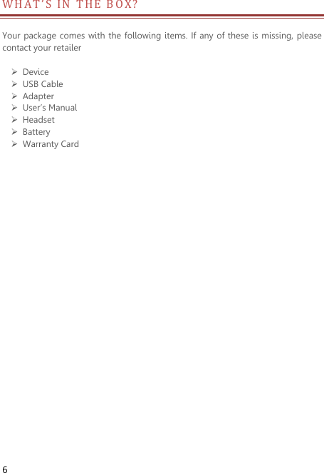  6 W H A T ’ S IN THE BOX?                       Your package comes with  the following items. If  any of these is missing, please contact your retailer     Device  USB Cable  Adapter  User’s Manual  Headset  Battery  Warranty Card 