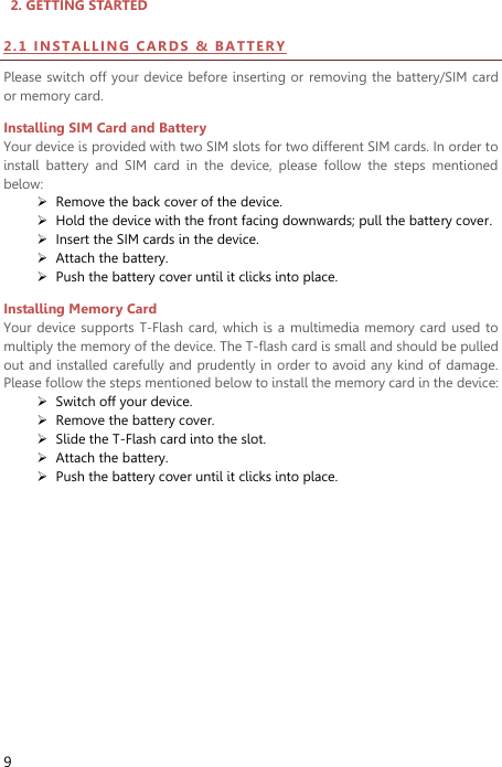  9   2. GETTING STARTED                                       2 . 1  IN STA LL I N G  C AR D S  &amp;   B AT T ER Y  Please switch off your device before inserting or  removing the battery/SIM card or memory card. Installing SIM Card and Battery Your device is provided with two SIM slots for two different SIM cards. In order to install  battery  and  SIM  card  in  the  device,  please  follow  the  steps  mentioned below:  Remove the back cover of the device.  Hold the device with the front facing downwards; pull the battery cover.  Insert the SIM cards in the device.  Attach the battery.  Push the battery cover until it clicks into place. Installing Memory Card Your device supports T-Flash card, which is  a multimedia memory card  used to multiply the memory of the device. The T-flash card is small and should be pulled out and installed carefully and prudently in  order to avoid any kind of  damage. Please follow the steps mentioned below to install the memory card in the device:  Switch off your device.  Remove the battery cover.    Slide the T-Flash card into the slot.  Attach the battery.  Push the battery cover until it clicks into place.         