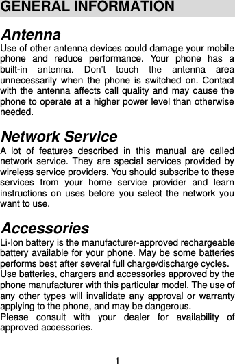  1 GENERAL INFORMATION Antenna Use of other antenna devices could damage your mobile phone  and  reduce  performance.  Your  phone  has  a built-in  antenna.  Don’t  touch  the  antenna  area unnecessarily  when  the  phone  is  switched  on.  Contact with the antenna affects call quality and may cause the phone to operate at a higher power level than otherwise needed.    Network Service A  lot  of  features  described  in  this  manual  are  called network service.  They are special  services provided  by wireless service providers. You should subscribe to these services  from  your  home  service  provider  and  learn instructions on  uses before you  select  the network  you want to use.  Accessories Li-Ion battery is the manufacturer-approved rechargeable battery available for your phone. May be some batteries performs best after several full charge/discharge cycles. Use batteries, chargers and accessories approved by the phone manufacturer with this particular model. The use of any other types will invalidate any approval or warranty applying to the phone, and may be dangerous. Please  consult  with  your  dealer  for  availability  of approved accessories.  