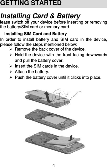  4 GETTING STARTED Installing Card &amp; Battery lease switch off your device before inserting or removing the battery/SIM card or memory card. Installing SIM Card and Battery In  order  to  install  battery  and  SIM  card  in  the  device, please follow the steps mentioned below:   Remove the back cover of the device.   Hold the device with the front facing downwards and pull the battery cover.  Insert the SIM cards in the device.  Attach the battery.   Push the battery cover until it clicks into place.   