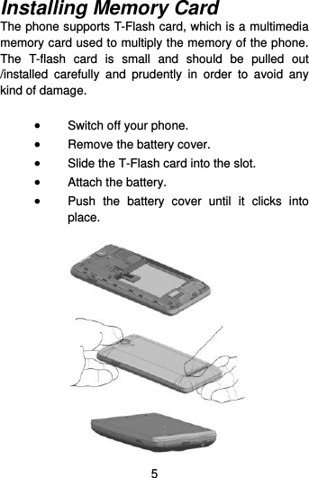  5 Installing Memory Card The phone supports T-Flash card, which is a multimedia memory card used to multiply the memory of the phone. The  T-flash  card  is  small  and  should  be  pulled  out /installed  carefully  and  prudently  in  order  to  avoid  any kind of damage.     Switch off your phone.  Remove the battery cover.    Slide the T-Flash card into the slot.  Attach the battery.  Push  the  battery  cover  until  it  clicks  into place.   