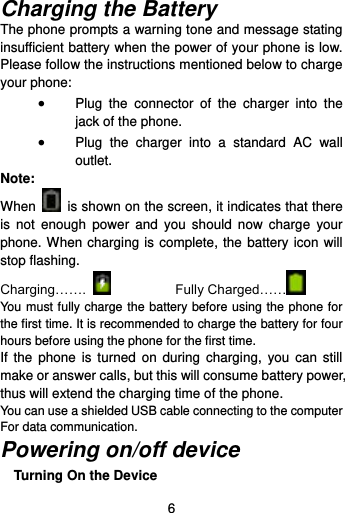  6  Charging the Battery   The phone prompts a warning tone and message stating insufficient battery when the power of your phone is low. Please follow the instructions mentioned below to charge your phone:  Plug  the  connector  of  the  charger  into  the jack of the phone.    Plug  the  charger  into  a  standard  AC  wall outlet.   Note: When    is shown on the screen, it indicates that there is  not  enough  power  and  you  should  now  charge  your phone. When charging is complete, the battery icon will stop flashing. Charging…….      Fully Charged……   You must fully charge the battery before using the phone for the first time. It is recommended to charge the battery for four hours before using the phone for the first time.   If  the  phone is  turned on  during charging,  you can  still make or answer calls, but this will consume battery power, thus will extend the charging time of the phone. You can use a shielded USB cable connecting to the computer For data communication. Powering on/off device Turning On the Device 