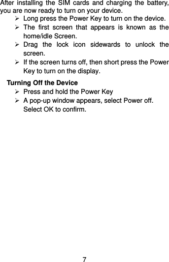  7 After installing  the  SIM  cards  and  charging  the  battery, you are now ready to turn on your device.   Long press the Power Key to turn on the device.     The  first  screen  that  appears  is  known  as  the home/idle Screen.     Drag  the  lock  icon  sidewards  to  unlock  the screen.     If the screen turns off, then short press the Power Key to turn on the display.   Turning Off the Device  Press and hold the Power Key    A pop-up window appears, select Power off. Select OK to confirm. 