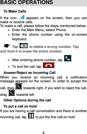  8  BASIC OPERATIONS To Make Calls If  the  icon    appears  on  the  screen,  then  you  can make or receive calls.   To make a call, please follow the steps mentioned below:  Enter the Main Menu, select Phone.     Enter  the  phone  number  using  the  on-screen keyboard.    Tap    to delete a wrong number. Tap and hold it to erase the entire number.  After entering phone number, tap  .   To end the call, tap  . Answer/Reject an Incoming Call When  you  receive  an  incoming  call,  a  notification message appears on the screen. In order to accept the call, drag    towards right. If you wish to reject the call, drag    towards left. Other Options during the call To put a call on hold   If you are having a call conversation and there is another incoming call, tap    to put the first call on hold.  