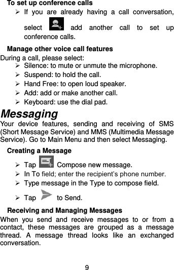  9 To set up conference calls   If  you  are  already  having  a  call  conversation, select    add  another  call  to  set  up conference calls.   Manage other voice call features During a call, please select:  Silence: to mute or unmute the microphone.     Suspend: to hold the call.  Hand Free: to open loud speaker.   Add: add or make another call.   Keyboard: use the dial pad. Messaging Your  device  features,  sending  and  receiving  of  SMS (Short Message Service) and MMS (Multimedia Message Service). Go to Main Menu and then select Messaging. Creating a Message   Tap    Compose new message.   In To field; enter the recipient’s phone number.   Type message in the Type to compose field.   Tap    to Send. Receiving and Managing Messages When  you  send  and  receive  messages  to  or  from  a contact,  these  messages  are  grouped  as  a  message thread.  A  message  thread  looks  like  an  exchanged conversation.  