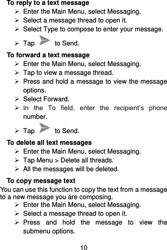  10  To reply to a text message  Enter the Main Menu, select Messaging.  Select a message thread to open it.  Select Type to compose to enter your message.   Tap    to Send. To forward a text message  Enter the Main Menu, select Messaging.   Tap to view a message thread.   Press and hold a message to view the message options.  Select Forward.  In  the  To  field,  enter  the  recipient’s  phone number.   Tap    to Send. To delete all text messages  Enter the Main Menu, select Messaging.   Tap Menu &gt; Delete all threads.  All the messages will be deleted. To copy message text You can use this function to copy the text from a message to a new message you are composing.  Enter the Main Menu, select Messaging.  Select a message thread to open it.   Press  and  hold  the  message  to  view  the submenu options. 