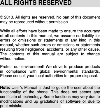    ALL RIGHTS RESERVED  © 2013. All rights are reserved. No part of this document may be reproduced without permission.  While all efforts have been made to ensure the accuracy of all contents in this manual, we assume no liability for errors  or  omissions  or  statements  of  any  kind  in  this manual, whether such errors or omissions or statements resulting from negligence, accidents, or any other cause. The  contents  of  this  manual  are  subject  to  change without notice.  Protect our environment! We strive to produce products in  compliance  with  global  environmental  standards. Please consult your local authorities for proper disposal.   Note: User’s Manual is Just to guide the  user about the functionality  of  the  phone.  This  does  not  seems  any certificate of technology. Some functions may very due to modifications  and  up  gradations  of  software  or  due  to print mistake.                          