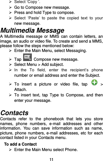  11  Select ‘Copy ’.   Go to Compose new message.  Press and hold Type to compose.  Select  ‘Paste’  to  paste  the  copied  text  to  your new message. Multimedia Message A  Multimedia  message  or  MMS  can  contain  letters,  an image, an audio or video file. To create and send a MMS, please follow the steps mentioned below:  Enter the Main Menu, select Messaging.   Tap    Compose new message.   Select Menu &gt; Add subject.  In  the  To  field,  enter  the  recipient’s  phone number or email address and enter the Subject.   To  insert  a  picture  or  video  file,  tap    &gt; Attach.   To  insert  text,  tap  Type  to  Compose,  and  then enter your message.  Contacts Contacts  refer  to  the  phonebook  that  lets  you  store names,  phone  numbers,  e-mail  addresses  and  other information.  You  can  save  information  such  as  name, picture, phone numbers, e-mail addresses, etc for each contact listed in your Contacts menu.   To add a Contact  Enter the Main Menu select Phone. 