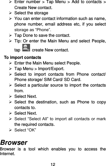  12   Enter number &gt; Tap  Menu  &gt;  Add  to contacts &gt; Create New contact.  Select the storage   You can enter contact information such as name, phone  number, email  address  etc,  if  you select storage as “Phone”.     Tap Done to save the contact.   Tip: Or enter the Main Menu and select People, tap    create New contact. To import contacts  Enter the Main Menu select People.   Tap Menu &gt; Import/Export.   Select  to  import  contacts  from  Phone  contact/ Phone storage/ SIM Card/ SD Card.   Select a particular source to import the contacts from.    Select Next.   Select  the  destination,  such  as  Phone  to  copy contacts to.  Select Next.    Select “Select All”  to import all contacts or mark the required contacts.  Select “OK”  Browser Browser  is  a  tool  which  enables  you  to  access  the Internet.   