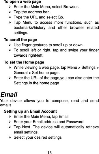  13 To open a web page  Enter the Main Menu, select Browser.   Tap the address bar.   Type the URL and select Go.   Tap  Menu  to  access  more  functions,  such  as bookmarks/history  and  other  browser  related settings. To scroll the page  Use finger gestures to scroll up or down.       To scroll  left  or right, tap  and  swipe your  finger towards right/left.   To set the Home page   While viewing a web page, tap Menu &gt; Settings &gt; General &gt; Set home page.   Enter the URL of the page,you can also enter the Settings in the home page  Email Your  device  allows  you  to  compose,  read  and  send emails.   Setting up an Email Account  Enter the Main Menu, tap Email.   Enter your Email address and Password.   Tap Next.  The device  will  automatically  retrieve email settings.   Select your desired settings 