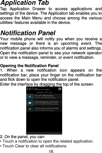  15  Application Tab Tap  Application  Drawer  to  access  applications  and settings of the device. The Application tab enables you to access  the  Main  Menu  and  choose  among  the  various utilities/ features available in the device.    Notification Panel Your  mobile  phone  will  notify  you  when  you  receive  a new  message  or  there  is  an  upcoming  event.  The notification panel also informs you of alarms and settings. Open the notification panel to see your network operator or to view a message, reminder, or event notification.  Opening the Notification Panel 1.  When  a  new  notification  icon  appears  on  the notification bar, place your finger on the notification  bar and flick down to open the notification panel. Enter the interface by dragging the top of the screen.  2. On the panel, you can: • Touch a notification to open the related application. • Touch Clear to clear all notifications. 