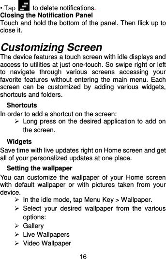  16 • Tap   to delete notifications. Closing the Notification Panel Touch and hold the bottom of the panel. Then flick up to close it.  Customizing Screen The device features a touch screen with idle displays and access to utilities at just one-touch. So swipe right or left to  navigate  through  various  screens  accessing  your favorite features  without  entering the  main  menu. Each screen  can  be  customized  by  adding  various  widgets, shortcuts and folders.     Shortcuts In order to add a shortcut on the screen:   Long press on the desired application to add on the screen. Widgets Save time with live updates right on Home screen and get all of your personalized updates at one place.   Setting the wallpaper You  can customize  the wallpaper of  your  Home screen with  default  wallpaper  or  with  pictures  taken  from  your device.  In the idle mode, tap Menu Key &gt; Wallpaper.  Select  your  desired  wallpaper  from  the  various options:   Gallery   Live Wallpapers   Video Wallpaper 