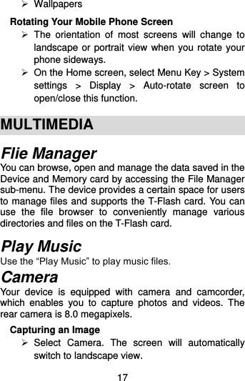  17   Wallpapers Rotating Your Mobile Phone Screen   The  orientation  of  most  screens  will  change  to landscape or portrait view when you rotate your phone sideways.   On the Home screen, select Menu Key &gt; System settings  &gt;  Display  &gt;  Auto-rotate  screen  to open/close this function.  MULTIMEDIA Flie Manager You can browse, open and manage the data saved in the Device and Memory card by accessing the File Manager sub-menu. The device provides a certain space for users to manage files and supports the T-Flash card. You can use  the  file  browser  to  conveniently  manage  various directories and files on the T-Flash card.    Play Music Use the “Play Music” to play music files. Camera Your  device  is  equipped  with  camera  and  camcorder, which  enables  you  to  capture  photos  and  videos.  The rear camera is 8.0 megapixels.   Capturing an Image   Select  Camera.  The  screen  will  automatically switch to landscape view. 