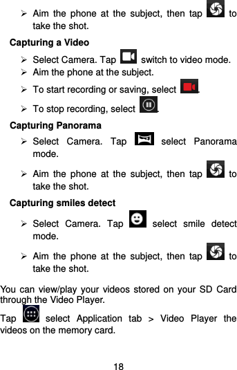  18   Aim  the  phone  at  the  subject,  then  tap    to take the shot. Capturing a Video  Select Camera. Tap    switch to video mode.  Aim the phone at the subject.   To start recording or saving, select  .   To stop recording, select  . Capturing Panorama   Select  Camera.  Tap    select  Panorama mode.   Aim  the  phone  at  the  subject,  then  tap    to take the shot.   Capturing smiles detect   Select  Camera.  Tap    select  smile  detect mode.   Aim  the  phone  at  the  subject,  then  tap    to take the shot.   You  can  view/play your videos stored on your SD Card through the Video Player.   Tap    select  Application  tab  &gt;  Video  Player  the videos on the memory card.  