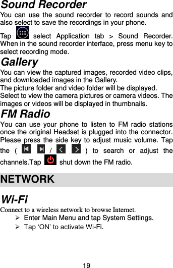  19 Sound Recorder You  can  use  the  sound  recorder  to  record  sounds  and also select to save the recordings in your phone.   Tap    select  Application  tab  &gt;  Sound  Recorder.   When in the sound recorder interface, press menu key to select recording mode. Gallery You can view the captured images, recorded video clips, and downloaded images in the Gallery. The picture folder and video folder will be displayed. Select to view the camera pictures or camera videos. The images or videos will be displayed in thumbnails. FM Radio You  can use  your  phone to  listen  to FM  radio  stations once the original Headset is plugged into the connector. Please press the side key to adjust music  volume. Tap the  (      /      )  to  search  or  adjust  the channels.Tap    shut down the FM radio.  NETWORK Wi-Fi Connect to a wireless network to browse Internet.   Enter Main Menu and tap System Settings.  Tap ‘ON’ to activate Wi-Fi. 