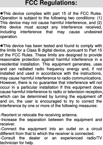    FCC Regulations: This  device  complies  with  part 15  of  the  FCC  Rules. Operation is  subject to the following  two conditions: (1) This device may not cause harmful interference, and (2) this  device  must  accept  any  interference  received, including  interference  that  may  cause  undesired operation.  This device has been tested and found to comply with the limits for a Class B digital device, pursuant to Part 15 of the FCC Rules. These limits are designed to provide reasonable  protection  against  harmful  interference  in  a residential  installation.  This  equipment  generates,  uses and  can  radiated  radio  frequency  energy  and,  if  not installed  and  used  in  accordance  with  the  instructions, may cause harmful interference to radio communications. However, there is no guarantee that interference will not occur  in  a  particular  installation  If  this  equipment  does cause harmful interference to radio or television reception, which  can  be  determined  by  turning  the  equipment  off and  on,  the  user  is  encouraged  to  try  to  correct  the interference by one or more of the following measures:  -Reorient or relocate the receiving antenna. -Increase  the  separation  between  the  equipment  and receiver. -Connect  the  equipment  into  an  outlet  on  a  circuit different from that to which the receiver is connected. -Consult  the  dealer  or  an  experienced  radio/TV technician for help. 