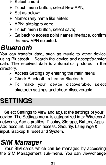  21  Select a card   Touch menu button, select New APN;  Set as below:    Name: (any name like airtel);     APN: airtelgprs.com;   Touch menu button, select save;   Go back to access point names interface, confirm the new APN selected.   Bluetooth You  can  transfer  data,  such  as  music  to  other  device using Bluetooth.    Search the device and accept/transfer data.  The  received  data  is  automatically  stored  in  the directory.     Access Settings by entering the main menu  Check Bluetooth to turn on Bluetooth   To  make  your  device  discoverable,  select bluetooth settings and check discoverable.    SETTINGS Select Settings to view and adjust the settings of your device. The Settings menu is categorized into: Wireless &amp; networks, Audio profiles, Display, Storage, Battery, Apps, Add account, Location access, Security, Language &amp; input, Backup &amp; reset and System.  SIM Manager Your SIM cards which can be managed by accessing the  SIM  Management  sub-menu.  You  can  view/change 