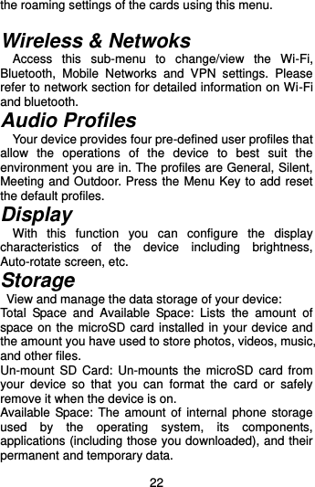  22 the roaming settings of the cards using this menu.    Wireless &amp; Netwoks Access  this  sub-menu  to  change/view  the  Wi-Fi, Bluetooth,  Mobile  Networks  and  VPN  settings.  Please refer to network section for detailed information on Wi-Fi and bluetooth.   Audio Profiles Your device provides four pre-defined user profiles that allow  the  operations  of  the  device  to  best  suit  the environment you are in. The profiles are General, Silent, Meeting and Outdoor. Press the Menu Key to add reset the default profiles.   Display   With  this  function  you  can  configure  the  display characteristics  of  the  device  including  brightness, Auto-rotate screen, etc.   Storage   View and manage the data storage of your device: Total  Space  and  Available  Space:  Lists  the  amount  of space on the microSD card installed in your device and the amount you have used to store photos, videos, music, and other files. Un-mount  SD  Card:  Un-mounts the  microSD  card  from your  device  so  that  you  can  format  the  card  or  safely remove it when the device is on. Available Space: The amount of  internal phone storage used  by  the  operating  system,  its  components, applications (including those you downloaded), and their permanent and temporary data.   