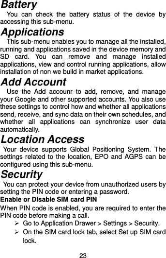  23 Battery You  can  check  the  battery  status  of  the  device  by accessing this sub-menu.   Applications     This sub-menu enables you to manage all the installed, running and applications saved in the device memory and SD  card.  You  can  remove  and  manage  installed applications, view and control running applications, allow installation of non we build in market applications.   Add Account     Use  the  Add  accounr  to  add,  remove,  and  manage your Google and other supported accounts. You also use these settings to control how and whether all applications send, receive, and sync data on their own schedules, and whether  all  applications  can  synchronize  user  data automatically. Location Access   Your  device  supports  Global  Positioning  System.  The settings related to the location, EPO and  AGPS can be configured using this sub-menu.   Security   You can protect your device from unauthorized users by setting the PIN code or entering a password. Enable or Disable SIM card PIN When PIN code is enabled, you are required to enter the PIN code before making a call.   Go to Application Drawer &gt; Settings &gt; Security.   On the SIM card lock tab, select Set up SIM card lock. 