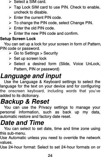  24  Select a SIM card.   Tap Lock SIM card to use PIN. Check to enable, uncheck to disable.  Enter the current PIN code.   To change the PIN code, select Change PIN.  Enter the old PIN code.  Enter the new PIN code and confirm. Setup Screen Lock You can set up a lock for your screen in form of Pattern, PIN code or password.     Go to Settings &gt; Security  Set up screen lock   Select  a  desired  form  (Slide,  Voice  UnLock, Pattern, PIN or password) Language and input Use  the  Language  &amp;  Keyboard settings  to select  the language for the text on your device and for configuring the  onscreen  keyboard,  including  words  that  you’ve added to its dictionary.   Backup &amp; Reset You  can  use  the  Privacy  settings  to  manage  your personal  information,  such  as  back  up  my  data, automatic restore and factory date reset. Date and Time You can select to set date, time and time zone using this sub-menu.     Use Automatic unless you need to override the network values. Use 24-hour format: Select to set 24-hour formats on or 