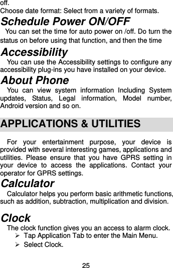  25 off. Choose date format: Select from a variety of formats. Schedule Power ON/OFF   You can set the time for auto power on /off. Do turn the status on before using that function, and then the time Accessibility   You can use the Accessibility settings to configure any accessibility plug-ins you have installed on your device. About Phone You  can  view  system  information  Including  System updates,  Status,  Legal  information,  Model  number, Android version and so on.  APPLICATIONS &amp; UTILITIES   For  your  entertainment  purpose,  your  device  is provided with several interesting games, applications and utilities.  Please  ensure  that  you  have  GPRS  setting  in your  device  to  access  the  applications.  Contact  your operator for GPRS settings.   Calculator Calculator helps you perform basic arithmetic functions, such as addition, subtraction, multiplication and division.  Clock The clock function gives you an access to alarm clock.     Tap Application Tab to enter the Main Menu.    Select Clock.   