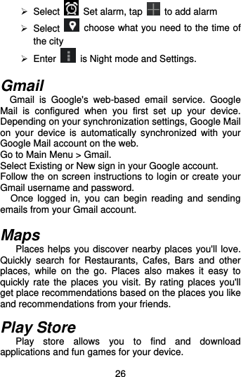  26  Select    Set alarm, tap    to add alarm  Select    choose what you need to the time of the city  Enter   is Night mode and Settings.  Gmail Gmail  is  Google&apos;s  web-based  email  service.  Google Mail  is  configured  when  you  first  set  up  your  device. Depending on your synchronization settings, Google Mail on  your  device is  automatically  synchronized  with  your Google Mail account on the web. Go to Main Menu &gt; Gmail. Select Existing or New sign in your Google account. Follow the on screen instructions to login or create your Gmail username and password.   Once  logged in,  you  can  begin  reading  and  sending emails from your Gmail account.  Maps   Places helps you discover nearby places you&apos;ll love. Quickly  search  for  Restaurants,  Cafes,  Bars  and  other places,  while  on  the  go.  Places  also  makes  it  easy  to quickly rate  the  places  you  visit. By rating  places you&apos;ll get place recommendations based on the places you like and recommendations from your friends.  Play Store   Play  store  allows  you  to  find  and  download applications and fun games for your device. 