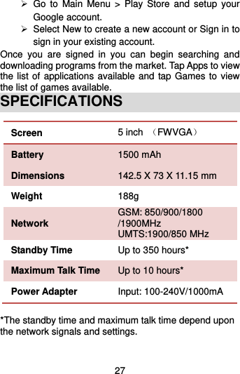  27   Go  to  Main  Menu  &gt;  Play  Store and  setup  your Google account.  Select New to create a new account or Sign in to sign in your existing account. Once  you  are  signed  in  you  can  begin  searching  and downloading programs from the market. Tap Apps to view the list of applications available and tap Games to view the list of games available.   SPECIFICATIONS Screen   5 inch  （FWVGA） Battery   1500 mAh Dimensions 142.5 X 73 X 11.15 mm Weight 188g Network GSM: 850/900/1800 /1900MHz UMTS:1900/850 MHz Standby Time Up to 350 hours* Maximum Talk Time Up to 10 hours* Power Adapter Input: 100-240V/1000mA  *The standby time and maximum talk time depend upon the network signals and settings. 