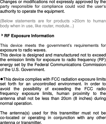     Changes or modifications not expressly approved by the party  responsible  for  compliance  could  void  the  user‘s authority to operate the equipment.  (Below  statements  are  for  products  &gt;20cm  to  human body when in use, like router, module...)  RF Exposure Information  This  device  meets  the  government’s  requirements  for exposure to radio waves. This device is designed and manufactured not to exceed the emission limits for exposure to radio frequency (RF) energy set by the Federal Communications Commission of the U.S. Government.  This device complies with FCC radiation exposure limits set  forth  for  an  uncontrolled  environment.  In  order  to avoid  the  possibility  of  exceeding  the  FCC  radio frequency  exposure  limits,  human  proximity  to  the antenna  shall  not be  less  than  20cm  (8  inches)  during normal operation.  The  antenna(s)  used  for  this  transmitter  must  not  be co-located  or  operating  in  conjunction  with  any  other antenna or transmitter.  