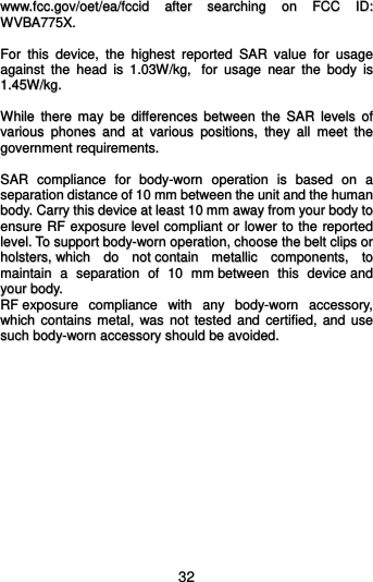  32 wwwwww..ffcccc..ggoovv//ooeett//eeaa//ffcccciidd  aafftteerr  sseeaarrcchhiinngg  oonn  FFCCCC  IIDD::  WWVVBBAA777755XX..    FFoorr  tthhiiss  ddeevviiccee,,  tthhee  hhiigghheesstt  rreeppoorrtteedd  SSAARR  vvaalluuee  ffoorr  uussaaggee  aaggaaiinnsstt  tthhee  hheeaadd  iiss  11..0033WW//kkgg,,    ffoorr  uussaaggee  nneeaarr  tthhee  bbooddyy  iiss  11..4455WW//kkgg..    WWhhiillee  tthheerree  mmaayy  bbee  ddiiffffeerreenncceess  bbeettwweeeenn  tthhee  SSAARR  lleevveellss  ooff  vvaarriioouuss  pphhoonneess  aanndd  aatt  vvaarriioouuss  ppoossiittiioonnss,,  tthheeyy  aallll  mmeeeett  tthhee  ggoovveerrnnmmeenntt  rreeqquuiirreemmeennttss..    SSAARR  ccoommpplliiaannccee  ffoorr  bbooddyy--wwoorrnn  ooppeerraattiioonn  iiss  bbaasseedd  oonn  aa  sseeppaarraattiioonn  ddiissttaannccee  ooff  1100  mmmm  bbeettwweeeenn  tthhee  uunniitt  aanndd  tthhee  hhuummaann  bbooddyy..  CCaarrrryy  tthhiiss  ddeevviiccee  aatt  lleeaasstt  1100  mmmm  aawwaayy  ffrroomm  yyoouurr  bbooddyy  ttoo  eennssuurree  RRFF  eexxppoossuurree  lleevveell  ccoommpplliiaanntt  oorr  lloowweerr  ttoo  tthhee  rreeppoorrtteedd  lleevveell..  TToo  ssuuppppoorrtt  bbooddyy--wwoorrnn  ooppeerraattiioonn,,  cchhoooossee  tthhee  bbeelltt  cclliippss  oorr  hhoollsstteerrss,,  wwhhiicchh  ddoo  nnoott  ccoonnttaaiinn  mmeettaalllliicc  ccoommppoonneennttss,,  ttoo  mmaaiinnttaaiinn  aa  sseeppaarraattiioonn  ooff  1100  mmmm  bbeettwweeeenn  tthhiiss  ddeevviiccee  aanndd  yyoouurr  bbooddyy..    RRFF  eexxppoossuurree  ccoommpplliiaannccee  wwiitthh  aannyy  bbooddyy--wwoorrnn  aacccceessssoorryy,,  wwhhiicchh  ccoonnttaaiinnss  mmeettaall,,  wwaass  nnoott  tteesstteedd  aanndd  cceerrttiiffiieedd,,  aanndd  uussee  ssuucchh  bbooddyy--wwoorrnn  aacccceessssoorryy  sshhoouulldd  bbee  aavvooiiddeedd..       