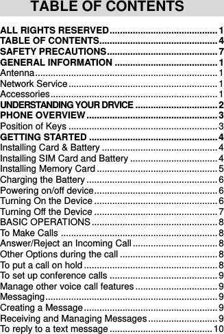     TABLE OF CONTENTS ALL RIGHTS RESERVED .......................................... 1 TABLE OF CONTENTS.............................................. 4 SAFETY PRECAUTIONS ........................................... 7 GENERAL INFORMATION ........................................ 1 Antenna ....................................................................... 1 Network Service .......................................................... 1 Accessories ................................................................. 1 UNDERSTANDING YOUR DRVICE ................................ 2 PHONE OVERVIEW ................................................... 3 Position of Keys .......................................................... 3 GETTING STARTED .................................................. 4 Installing Card &amp; Battery ............................................. 4 Installing SIM Card and Battery .................................. 4 Installing Memory Card ............................................... 5 Charging the Battery ................................................... 6 Powering on/off device ................................................ 6 Turning On the Device ................................................ 6 Turning Off the Device ................................................ 7 BASIC OPERATIONS ................................................. 8 To Make Calls ............................................................. 8 Answer/Reject an Incoming Call ................................. 8 Other Options during the call ...................................... 8 To put a call on hold .................................................... 8 To set up conference calls .......................................... 9 Manage other voice call features ................................ 9 Messaging ................................................................... 9 Creating a Message .................................................... 9 Receiving and Managing Messages ........................... 9 To reply to a text message ........................................ 10 