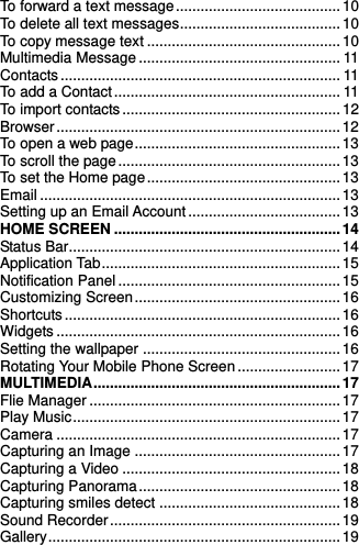    To forward a text message ........................................ 10 To delete all text messages ....................................... 10 To copy message text ............................................... 10 Multimedia Message ................................................. 11 Contacts .................................................................... 11 To add a Contact ....................................................... 11 To import contacts ..................................................... 12 Browser ..................................................................... 12 To open a web page .................................................. 13 To scroll the page ...................................................... 13 To set the Home page ............................................... 13 Email ......................................................................... 13 Setting up an Email Account ..................................... 13 HOME SCREEN ....................................................... 14 Status Bar.................................................................. 14 Application Tab .......................................................... 15 Notification Panel ...................................................... 15 Customizing Screen .................................................. 16 Shortcuts ................................................................... 16 Widgets ..................................................................... 16 Setting the wallpaper ................................................ 16 Rotating Your Mobile Phone Screen ......................... 17 MULTIMEDIA ............................................................ 17 Flie Manager ............................................................. 17 Play Music ................................................................. 17 Camera ..................................................................... 17 Capturing an Image .................................................. 17 Capturing a Video ..................................................... 18 Capturing Panorama ................................................. 18 Capturing smiles detect ............................................ 18 Sound Recorder ........................................................ 19 Gallery ....................................................................... 19 