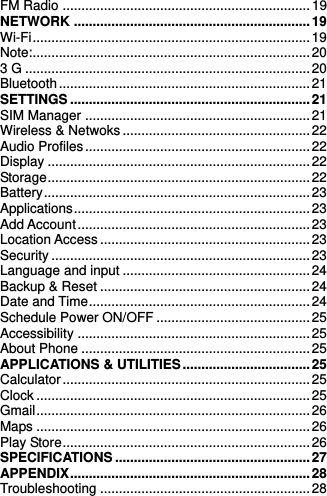    FM Radio .................................................................. 19 NETWORK ............................................................... 19 Wi-Fi .......................................................................... 19 Note:.......................................................................... 20 3 G ............................................................................ 20 Bluetooth ................................................................... 21 SETTINGS ................................................................ 21 SIM Manager ............................................................ 21 Wireless &amp; Netwoks .................................................. 22 Audio Profiles ............................................................ 22 Display ...................................................................... 22 Storage ...................................................................... 22 Battery ....................................................................... 23 Applications ............................................................... 23 Add Account .............................................................. 23 Location Access ........................................................ 23 Security ..................................................................... 23 Language and input .................................................. 24 Backup &amp; Reset ........................................................ 24 Date and Time ........................................................... 24 Schedule Power ON/OFF ......................................... 25 Accessibility .............................................................. 25 About Phone ............................................................. 25 APPLICATIONS &amp; UTILITIES .................................. 25 Calculator .................................................................. 25 Clock ......................................................................... 25 Gmail ......................................................................... 26 Maps ......................................................................... 26 Play Store .................................................................. 26 SPECIFICATIONS .................................................... 27 APPENDIX ................................................................ 28 Troubleshooting ........................................................ 28 