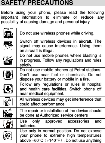     SAFETY PRECAUTIONS Before  using  your  phone,  please  read  the  following important  information  to  eliminate  or  reduce  any possibility of causing damage and personal injury.   Do not use wireless phones while driving.  Switch  off  wireless  devices  in  aircraft.  The signal  may  cause  interference.  Using  them on aircraft is illegal.  Do not use mobile phones where blasting is in progress. Follow any regulations and rules strictly.  Do not use mobile phones at Petrol stations. Don’t  use  near  fuel  or  chemicals.  Do  not dispose your battery or mobile in a fire.  Follow  any  regulations  or  rules  in  hospital and  health  care  facilities.  Switch  phone  off near medical equipment.  All wireless devices may get interference that could affect performance.  The repair or installation of the device should be done at Authorized service centers  Use  only  approved  accessories  and batteries.  Use  only  in normal  position. Do  not  expose your  phone  to  extreme  high  temperatures above +60C（+140F）. Do not use anything 