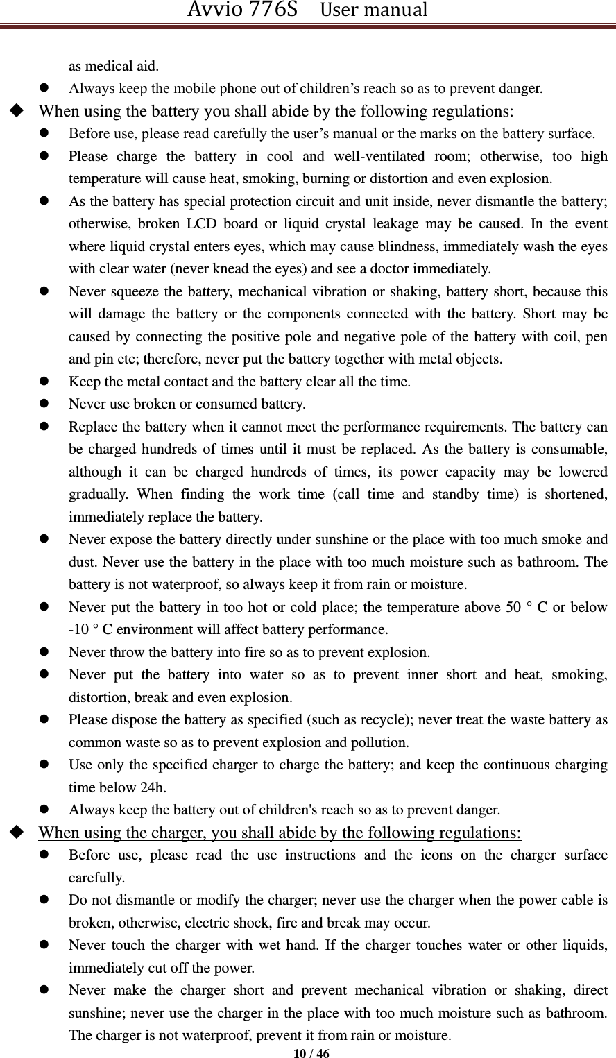 Avvio 776S    User manual  10 / 46  as medical aid.    Always keep the mobile phone out of children’s reach so as to prevent danger.    When using the battery you shall abide by the following regulations:  Before use, please read carefully the user’s manual or the marks on the battery surface.    Please  charge  the  battery  in  cool  and  well-ventilated  room;  otherwise,  too  high temperature will cause heat, smoking, burning or distortion and even explosion.    As the battery has special protection circuit and unit inside, never dismantle the battery; otherwise,  broken  LCD  board  or  liquid  crystal  leakage  may  be  caused.  In  the  event where liquid crystal enters eyes, which may cause blindness, immediately wash the eyes with clear water (never knead the eyes) and see a doctor immediately.    Never squeeze the battery, mechanical vibration or shaking, battery short, because this will damage the  battery  or  the components connected  with  the battery.  Short  may be caused by connecting the positive pole and negative pole of the battery with coil, pen and pin etc; therefore, never put the battery together with metal objects.    Keep the metal contact and the battery clear all the time.  Never use broken or consumed battery.  Replace the battery when it cannot meet the performance requirements. The battery can be charged hundreds of times until it must be replaced. As the battery is consumable, although  it  can  be  charged  hundreds  of  times,  its  power  capacity  may  be  lowered gradually.  When  finding  the  work  time  (call  time  and  standby  time)  is  shortened, immediately replace the battery.    Never expose the battery directly under sunshine or the place with too much smoke and dust. Never use the battery in the place with too much moisture such as bathroom. The battery is not waterproof, so always keep it from rain or moisture.  Never put the battery in too hot or cold place; the temperature above 50 ° C or below -10 ° C environment will affect battery performance.  Never throw the battery into fire so as to prevent explosion.  Never  put  the  battery  into  water  so  as  to  prevent  inner  short  and  heat,  smoking, distortion, break and even explosion.    Please dispose the battery as specified (such as recycle); never treat the waste battery as common waste so as to prevent explosion and pollution.  Use only the specified charger to charge the battery; and keep the continuous charging time below 24h.    Always keep the battery out of children&apos;s reach so as to prevent danger.  When using the charger, you shall abide by the following regulations:  Before  use,  please  read  the  use  instructions  and  the  icons  on  the  charger  surface carefully.  Do not dismantle or modify the charger; never use the charger when the power cable is broken, otherwise, electric shock, fire and break may occur.    Never touch the charger with wet hand. If the charger touches water or other liquids, immediately cut off the power.  Never  make  the  charger  short  and  prevent  mechanical  vibration  or  shaking,  direct sunshine; never use the charger in the place with too much moisture such as bathroom. The charger is not waterproof, prevent it from rain or moisture.   