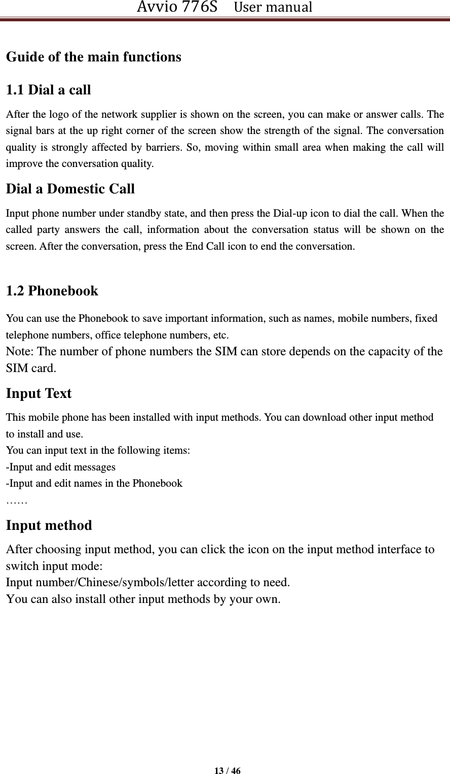 Avvio 776S    User manual  13 / 46  Guide of the main functions   1.1 Dial a call After the logo of the network supplier is shown on the screen, you can make or answer calls. The signal bars at the up right corner of the screen show the strength of the signal. The conversation quality is strongly affected by barriers. So, moving within small area when making the call will improve the conversation quality. Dial a Domestic Call Input phone number under standby state, and then press the Dial-up icon to dial the call. When the called  party  answers  the  call,  information  about  the  conversation  status  will  be  shown  on  the screen. After the conversation, press the End Call icon to end the conversation.  1.2 Phonebook You can use the Phonebook to save important information, such as names, mobile numbers, fixed telephone numbers, office telephone numbers, etc. Note: The number of phone numbers the SIM can store depends on the capacity of the SIM card. Input Text This mobile phone has been installed with input methods. You can download other input method to install and use.   You can input text in the following items: -Input and edit messages -Input and edit names in the Phonebook ……   Input method   After choosing input method, you can click the icon on the input method interface to switch input mode:   Input number/Chinese/symbols/letter according to need.   You can also install other input methods by your own.        