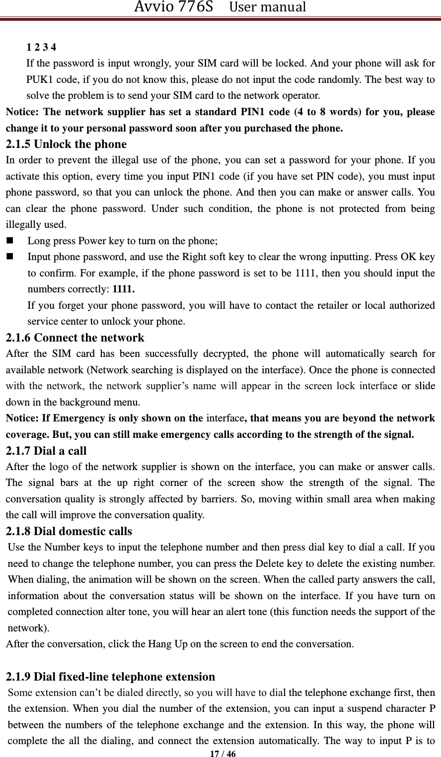 Avvio 776S    User manual  17 / 46  1 2 3 4   If the password is input wrongly, your SIM card will be locked. And your phone will ask for PUK1 code, if you do not know this, please do not input the code randomly. The best way to solve the problem is to send your SIM card to the network operator. Notice: The network supplier has set a standard PIN1 code (4 to 8 words) for you, please change it to your personal password soon after you purchased the phone.   2.1.5 Unlock the phone In order to prevent the illegal use of the phone, you can set a password for your phone. If you activate this option, every time you input PIN1 code (if you have set PIN code), you must input phone password, so that you can unlock the phone. And then you can make or answer calls. You can  clear  the  phone  password.  Under  such  condition,  the  phone  is  not  protected  from  being illegally used.  Long press Power key to turn on the phone;  Input phone password, and use the Right soft key to clear the wrong inputting. Press OK key to confirm. For example, if the phone password is set to be 1111, then you should input the numbers correctly: 1111. If you forget your phone password, you will have to contact the retailer or local authorized service center to unlock your phone. 2.1.6 Connect the network After  the  SIM  card  has  been  successfully  decrypted,  the  phone  will  automatically  search  for available network (Network searching is displayed on the interface). Once the phone is connected with  the  network,  the  network  supplier’s  name  will  appear  in  the  screen  lock  interface or slide down in the background menu. Notice: If Emergency is only shown on the interface, that means you are beyond the network coverage. But, you can still make emergency calls according to the strength of the signal. 2.1.7 Dial a call After the logo of the network supplier is shown on the interface, you can make or answer calls. The  signal  bars  at  the  up  right  corner  of  the  screen  show  the  strength  of  the  signal.  The conversation quality is strongly affected by barriers. So, moving within small area when making the call will improve the conversation quality. 2.1.8 Dial domestic calls Use the Number keys to input the telephone number and then press dial key to dial a call. If you need to change the telephone number, you can press the Delete key to delete the existing number. When dialing, the animation will be shown on the screen. When the called party answers the call, information  about  the  conversation  status  will  be  shown  on  the  interface.  If  you  have  turn  on completed connection alter tone, you will hear an alert tone (this function needs the support of the network). After the conversation, click the Hang Up on the screen to end the conversation.  2.1.9 Dial fixed-line telephone extension Some extension can’t be dialed directly, so you will have to dial the telephone exchange first, then the extension. When you dial the number of the extension, you can input a suspend character P between the numbers of the telephone exchange and the extension. In this way, the phone will complete the all the dialing, and connect the extension automatically. The way to input P is to 