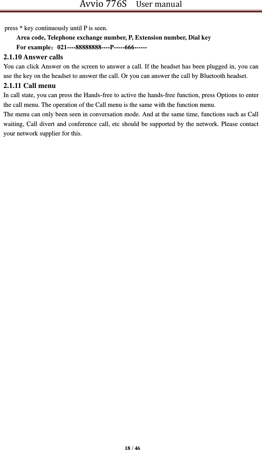 Avvio 776S    User manual  18 / 46  press * key continuously until P is seen. Area code, Telephone exchange number, P, Extension number, Dial key     For example：021----88888888----P-----666------ 2.1.10 Answer calls You can click Answer on the screen to answer a call. If the headset has been plugged in, you can use the key on the headset to answer the call. Or you can answer the call by Bluetooth headset. 2.1.11 Call menu In call state, you can press the Hands-free to active the hands-free function, press Options to enter the call menu. The operation of the Call menu is the same with the function menu.   The menu can only been seen in conversation mode. And at the same time, functions such as Call waiting, Call divert and conference call, etc should be supported by the network. Please contact your network supplier for this.                         