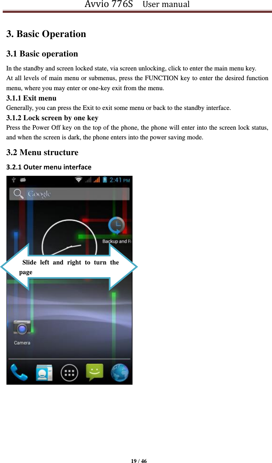 Avvio 776S    User manual  19 / 46  3. Basic Operation   3.1 Basic operation   In the standby and screen locked state, via screen unlocking, click to enter the main menu key.   At all levels of main menu or submenus, press the FUNCTION key to enter the desired function menu, where you may enter or one-key exit from the menu.   3.1.1 Exit menu Generally, you can press the Exit to exit some menu or back to the standby interface. 3.1.2 Lock screen by one key Press the Power Off key on the top of the phone, the phone will enter into the screen lock status, and when the screen is dark, the phone enters into the power saving mode. 3.2 Menu structure 3.2.1 Outer menu interface         Slide  left  and  right  to  turn  the page 