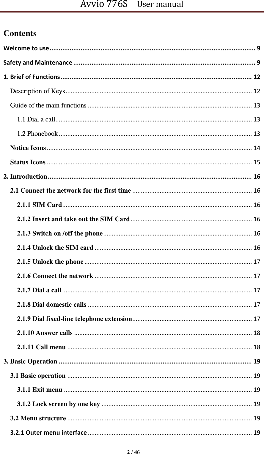 Avvio 776S    User manual  2 / 46  Contents Welcome to use ................................................................................................................. 9 Safety and Maintenance .................................................................................................... 9 1. Brief of Functions ......................................................................................................... 12 Description of Keys ............................................................................................................. 12 Guide of the main functions ................................................................................................ 13 1.1 Dial a call ................................................................................................................... 13 1.2 Phonebook ................................................................................................................. 13 Notice Icons ........................................................................................................................ 14 Status Icons ........................................................................................................................ 15 2. Introduction ................................................................................................................ 16 2.1 Connect the network for the first time ...................................................................... 16 2.1.1 SIM Card ............................................................................................................... 16 2.1.2 Insert and take out the SIM Card ....................................................................... 16 2.1.3 Switch on /off the phone ....................................................................................... 16 2.1.4 Unlock the SIM card ............................................................................................ 16 2.1.5 Unlock the phone .................................................................................................. 17 2.1.6 Connect the network ............................................................................................ 17 2.1.7 Dial a call ............................................................................................................... 17 2.1.8 Dial domestic calls ................................................................................................ 17 2.1.9 Dial fixed-line telephone extension ...................................................................... 17 2.1.10 Answer calls ........................................................................................................ 18 2.1.11 Call menu ............................................................................................................ 18 3. Basic Operation .......................................................................................................... 19 3.1 Basic operation ............................................................................................................ 19 3.1.1 Exit menu .............................................................................................................. 19 3.1.2 Lock screen by one key ........................................................................................ 19 3.2 Menu structure ............................................................................................................ 19 3.2.1 Outer menu interface ................................................................................................ 19 