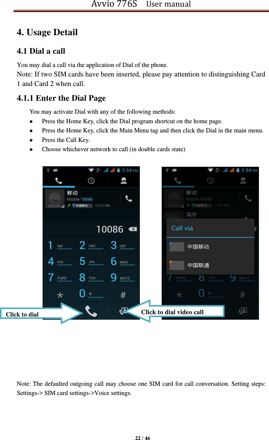 Avvio 776S    User manual  22 / 46  4. Usage Detail   4.1 Dial a call You may dial a call via the application of Dial of the phone. Note: If two SIM cards have been inserted, please pay attention to distinguishing Card 1 and Card 2 when call. 4.1.1 Enter the Dial Page   You may activate Dial with any of the following methods:    Press the Home Key, click the Dial program shortcut on the home page.  Press the Home Key, click the Main Menu tag and then click the Dial in the main menu.  Press the Call Key.  Choose whichever network to call (in double cards state)                       Note: The defaulted outgoing call may choose one SIM card for call conversation. Setting steps: Settings-&gt; SIM card settings-&gt;Voice settings.     Click to dial Click to dial video call 