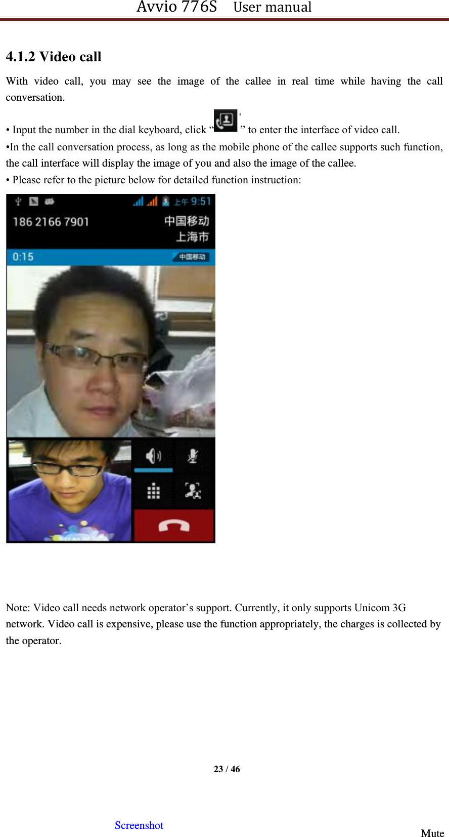 Avvio 776S    User manual  23 / 46  4.1.2 Video call With  video  call,  you  may  see  the  image  of  the  callee  in  real  time  while  having  the  call conversation.   • Input the number in the dial keyboard, click “ ” to enter the interface of video call. •In the call conversation process, as long as the mobile phone of the callee supports such function, the call interface will display the image of you and also the image of the callee.   • Please refer to the picture below for detailed function instruction:                           Note: Video call needs network operator’s support. Currently, it only supports Unicom 3G network. Video call is expensive, please use the function appropriately, the charges is collected by the operator.     Display area of the call image of the   Screenshot   Mute   