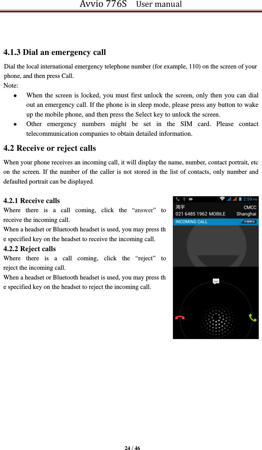 Avvio 776S    User manual  24 / 46   4.1.3 Dial an emergency call Dial the local international emergency telephone number (for example, 110) on the screen of your phone, and then press Call. Note:  When the screen is locked, you must first unlock the screen, only then you can dial out an emergency call. If the phone is in sleep mode, please press any button to wake up the mobile phone, and then press the Select key to unlock the screen.  Other  emergency  numbers  might  be  set  in  the  SIM  card.  Please  contact telecommunication companies to obtain detailed information. 4.2 Receive or reject calls When your phone receives an incoming call, it will display the name, number, contact portrait, etc on the screen. If the number of the caller is not stored in the list of contacts, only number and defaulted portrait can be displayed.  4.2.1 Receive calls Where  there  is  a  call  coming,  click  the  “answer” to receive the incoming call. When a headset or Bluetooth headset is used, you may press the specified key on the headset to receive the incoming call. 4.2.2 Reject calls Where  there  is  a  call  coming,  click  the  “reject” to reject the incoming call. When a headset or Bluetooth headset is used, you may press the specified key on the headset to reject the incoming call.    