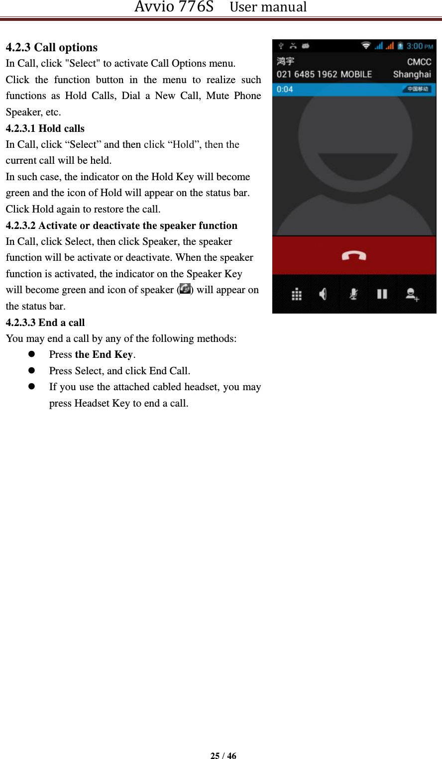 Avvio 776S    User manual  25 / 46  4.2.3 Call options In Call, click &quot;Select&quot; to activate Call Options menu. Click  the  function  button  in  the  menu  to  realize  such functions  as  Hold  Calls,  Dial  a  New  Call,  Mute  Phone Speaker, etc.   4.2.3.1 Hold calls In Call, click “Select” and then click “Hold”, then the current call will be held. In such case, the indicator on the Hold Key will become green and the icon of Hold will appear on the status bar. Click Hold again to restore the call. 4.2.3.2 Activate or deactivate the speaker function In Call, click Select, then click Speaker, the speaker function will be activate or deactivate. When the speaker function is activated, the indicator on the Speaker Key will become green and icon of speaker ( ) will appear on the status bar. 4.2.3.3 End a call You may end a call by any of the following methods:    Press the End Key.  Press Select, and click End Call.  If you use the attached cabled headset, you may press Headset Key to end a call.             