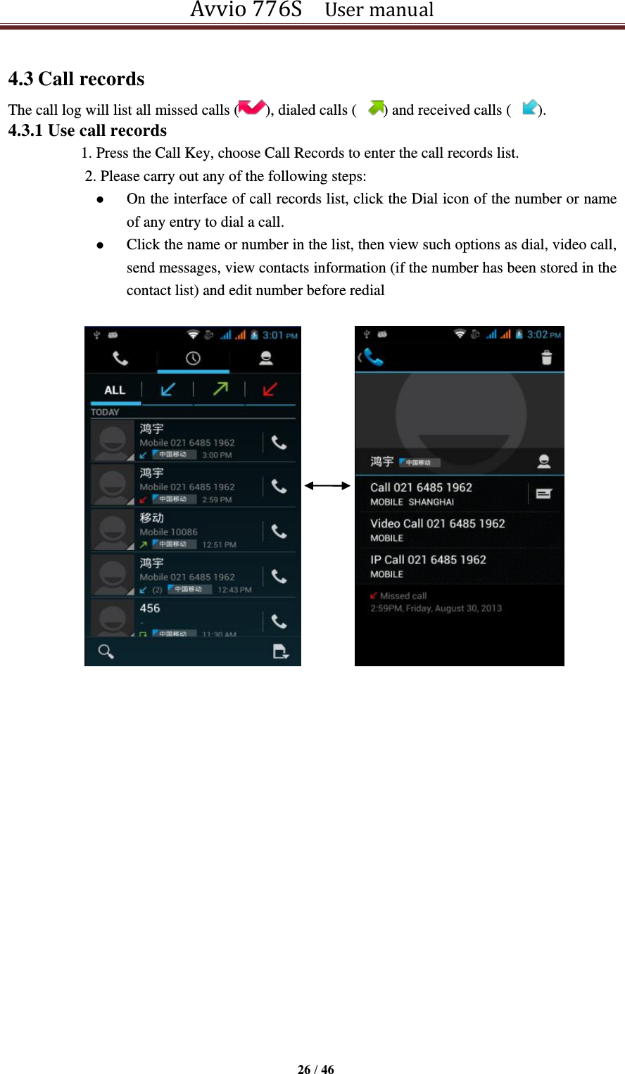 Avvio 776S    User manual  26 / 46  4.3 Call records The call log will list all missed calls ( ), dialed calls ( ) and received calls ( ). 4.3.1 Use call records   1. Press the Call Key, choose Call Records to enter the call records list.   2. Please carry out any of the following steps:    On the interface of call records list, click the Dial icon of the number or name of any entry to dial a call.  Click the name or number in the list, then view such options as dial, video call, send messages, view contacts information (if the number has been stored in the contact list) and edit number before redial                                  